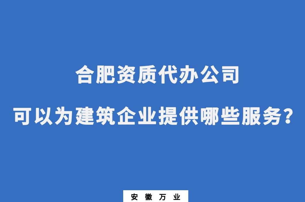 合肥资质代办公司可以为建筑企业提供哪些服务